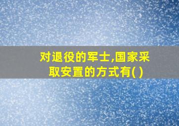 对退役的军士,国家采取安置的方式有( )